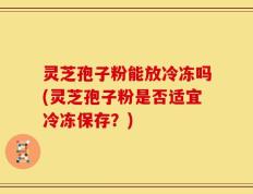 灵芝孢子粉能放冷冻吗(灵芝孢子粉是否适宜冷冻保存？)