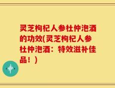 灵芝枸杞人参杜仲泡酒的功效(灵芝枸杞人参杜仲泡酒：特效滋补佳品！)