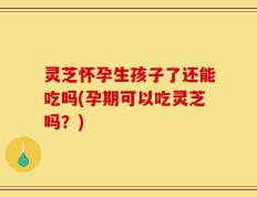 灵芝怀孕生孩子了还能吃吗(孕期可以吃灵芝吗？)