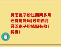 灵芝孢子粉过期两多月还有用处吗(过期两月灵芝孢子粉依旧有效？解析)