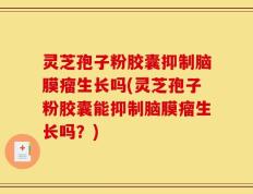 灵芝孢子粉胶囊抑制脑膜瘤生长吗(灵芝孢子粉胶囊能抑制脑膜瘤生长吗？)