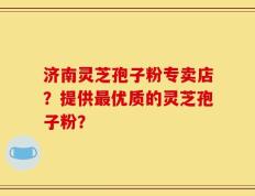 济南灵芝孢子粉专卖店？提供最优质的灵芝孢子粉？