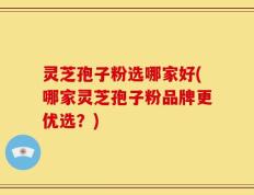 灵芝孢子粉选哪家好(哪家灵芝孢子粉品牌更优选？)