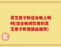 灵芝孢子粉适合晚上喝吗(适合晚间饮用的灵芝孢子粉保健品推荐)