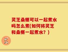 灵芝桑椹可以一起煮水吗怎么煮(如何将灵芝和桑椹一起煮水？)