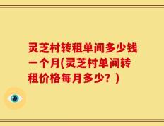 灵芝村转租单间多少钱一个月(灵芝村单间转租价格每月多少？)