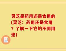 灵芝是药用还是食用的(灵芝：药用还是食用？了解一下它的不同用途)