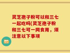 灵芝孢子粉可以和三七一起吃吗(灵芝孢子粉和三七可一同食用，须注意以下事项