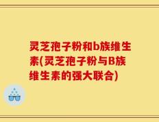 灵芝孢子粉和b族维生素(灵芝孢子粉与B族维生素的强大联合)