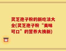灵芝孢子粉的新吃法大全(灵芝孢子粉“美味可口”的营养大换新)