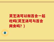 灵芝汤可以和百合一起吃吗(灵芝汤可与百合同食吗？)
