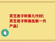 灵芝孢子粉第几代好(灵芝孢子粉推出新一代产品)