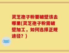 灵芝孢子粉要破壁该去哪里(灵芝孢子粉需破壁加工，如何选择正规途径？)