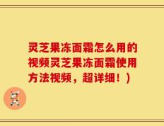 灵芝果冻面霜怎么用的视频灵芝果冻面霜使用方法视频，超详细！)