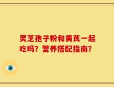 灵芝孢子粉和黄芪一起吃吗？营养搭配指南？