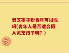 灵芝孢子粉青年可以吃吗(青年人是否适合摄入灵芝孢子粉？)