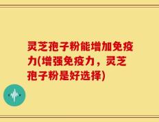 灵芝孢子粉能增加免疫力(增强免疫力，灵芝孢子粉是好选择)