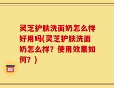 灵芝护肤洗面奶怎么样好用吗(灵芝护肤洗面奶怎么样？使用效果如何？)