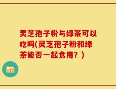 灵芝孢子粉与绿茶可以吃吗(灵芝孢子粉和绿茶能否一起食用？)