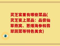 灵芝宴里有哪些菜品(灵芝宴上菜品：品尝仙草燕窝、葱爆海参和翡翠蔬菜等特色美食)