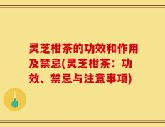 灵芝柑茶的功效和作用及禁忌(灵芝柑茶：功效、禁忌与注意事项)