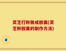 灵芝打粉做成胶囊(灵芝粉胶囊的制作方法)