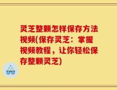 灵芝整颗怎样保存方法视频(保存灵芝：掌握视频教程，让你轻松保存整颗灵芝)