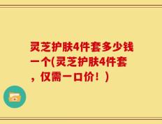 灵芝护肤4件套多少钱一个(灵芝护肤4件套，仅需一口价！)