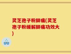 灵芝孢子粉脚痛(灵芝孢子粉缓解脚痛功效大)