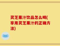 灵芝果汁饮品怎么喝(享用灵芝果汁的正确方法)