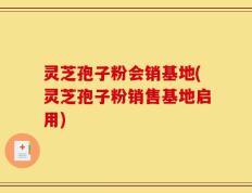 灵芝孢子粉会销基地(灵芝孢子粉销售基地启用)