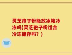 灵芝孢子粉能放冰箱冷冻吗(灵芝孢子粉适合冷冻储存吗？)