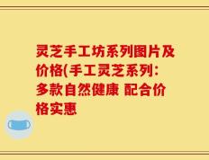 灵芝手工坊系列图片及价格(手工灵芝系列：多款自然健康 配合价格实惠