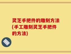 灵芝手把件的雕刻方法(手工雕刻灵芝手把件的方法)