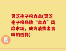 灵芝孢子粉鑫鑫(灵芝孢子粉品牌“鑫鑫”风靡市场，成为消费者青睐的选择)
