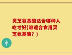 灵芝氨基酸适合哪种人吃才好(谁适合食用灵芝氨基酸？)