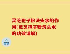 灵芝孢子粉洗头水的作用(灵芝孢子粉洗头水的功效详解)