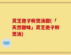 灵芝孢子粉煲汤甜(「天然甜味」灵芝孢子粉煲汤)