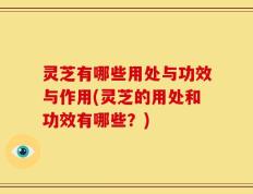灵芝有哪些用处与功效与作用(灵芝的用处和功效有哪些？)