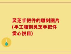 灵芝手把件的雕刻图片(手工雕刻灵芝手把件赏心悦目)