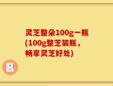 灵芝整朵100g一瓶(100g整芝装瓶，畅享灵芝好处)