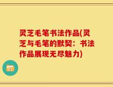 灵芝毛笔书法作品(灵芝与毛笔的默契：书法作品展现无尽魅力)