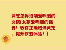 灵芝怎样泡洒爱喝酒的女孩(女孩爱喝酒的福音！教你正确泡洒灵芝，提升饮酒体验！)