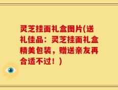 灵芝挂面礼盒图片(送礼佳品：灵芝挂面礼盒精美包装，赠送亲友再合适不过！)