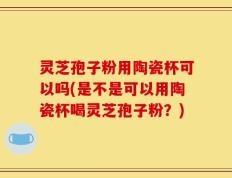 灵芝孢子粉用陶瓷杯可以吗(是不是可以用陶瓷杯喝灵芝孢子粉？)