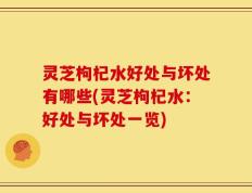 灵芝枸杞水好处与坏处有哪些(灵芝枸杞水：好处与坏处一览)