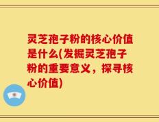 灵芝孢子粉的核心价值是什么(发掘灵芝孢子粉的重要意义，探寻核心价值)