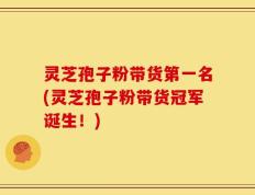 灵芝孢子粉带货第一名(灵芝孢子粉带货冠军诞生！)