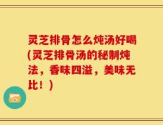 灵芝排骨怎么炖汤好喝(灵芝排骨汤的秘制炖法，香味四溢，美味无比！)