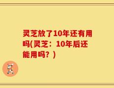 灵芝放了10年还有用吗(灵芝：10年后还能用吗？)